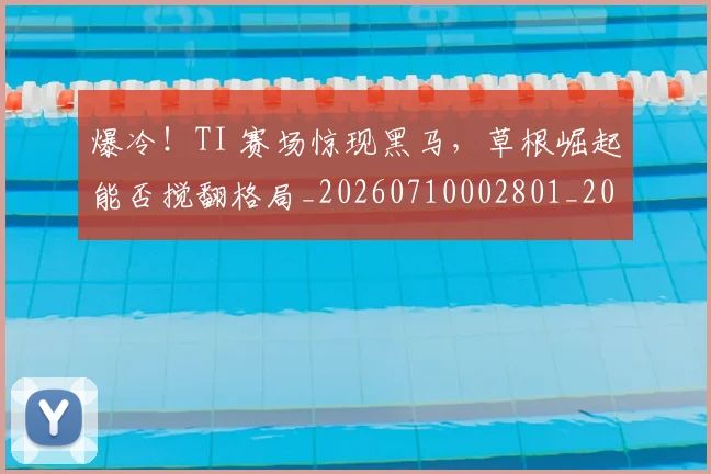 爆冷！TI 赛场惊现黑马，草根崛起能否搅翻格局_20260710002801_20260804163939