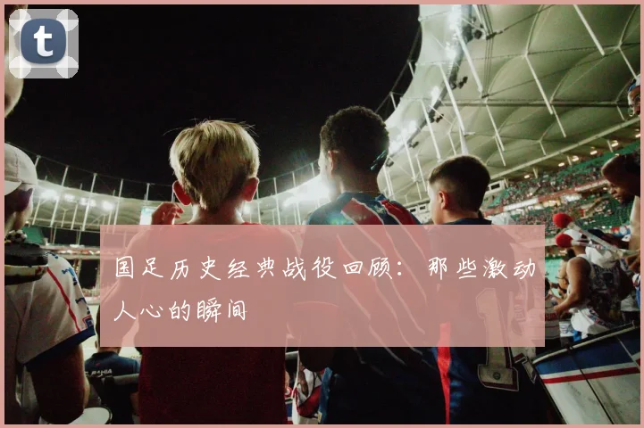 国足历史经典战役回顾:那些激动人心的瞬间