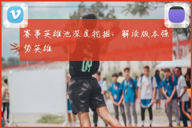 赛事英雄池深度挖掘,解读版本强势英雄