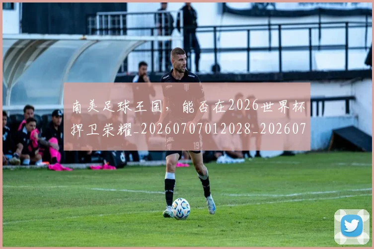 南美足球王国,能否在2026世界杯捍卫荣耀_20260707012028_20260718204525