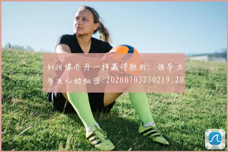 如何像乔丹一样赢得胜利：领导力与决心的秘密_20260703230219_20260722145901