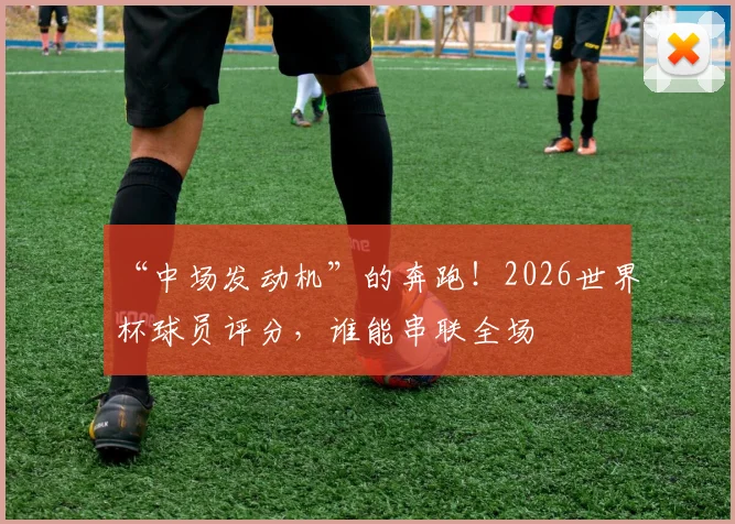 “中场发动机”的奔跑!2026世界杯球员评分,谁能串联全场