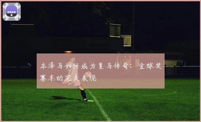 本泽马如何成为皇马传奇：金球奖赛季的完美表现