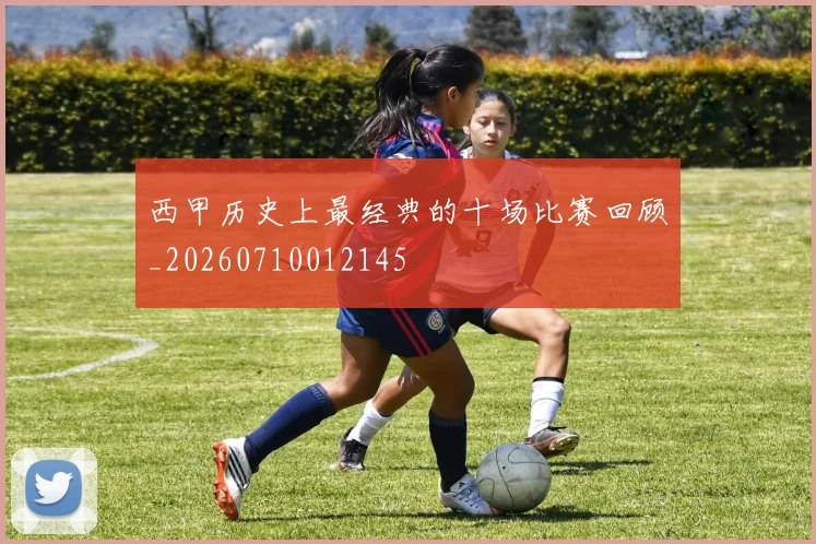 西甲历史上最经典的十场比赛回顾_20260710012145