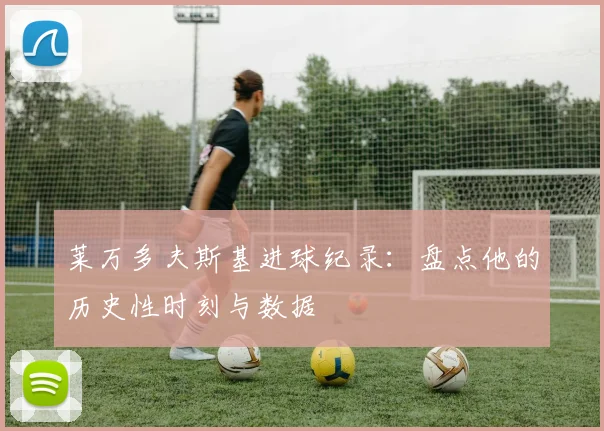 莱万多夫斯基进球纪录：盘点他的历史性时刻与数据