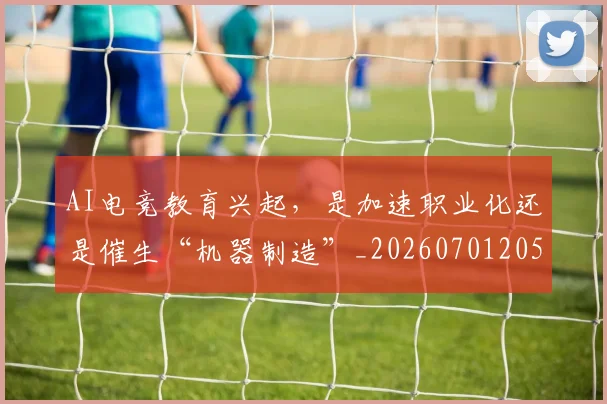 AI电竞教育兴起,是加速职业化还是催生“机器制造”_20260701205620_20260713213903
