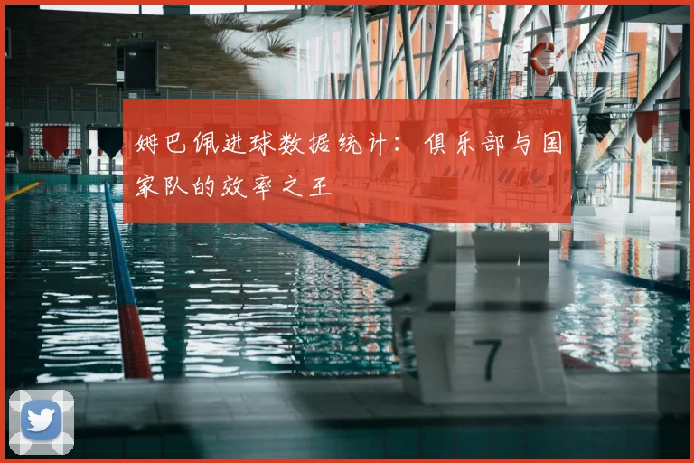 姆巴佩进球数据统计：俱乐部与国家队的效率之王