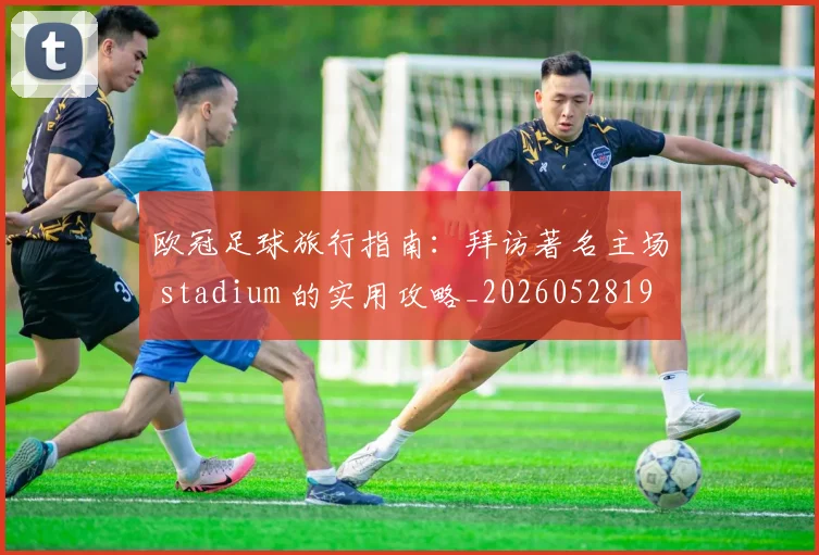 欧冠足球旅行指南:拜访著名主场 stadium 的实用攻略_20260528193350_20260707151912