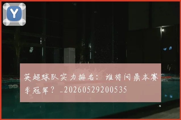 英超球队实力排名：谁将问鼎本赛季冠军？_20260529200535