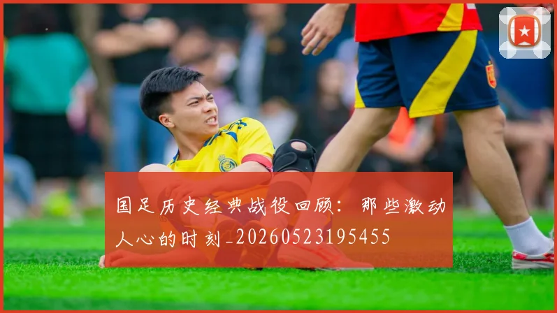 国足历史经典战役回顾：那些激动人心的时刻_20260523195455