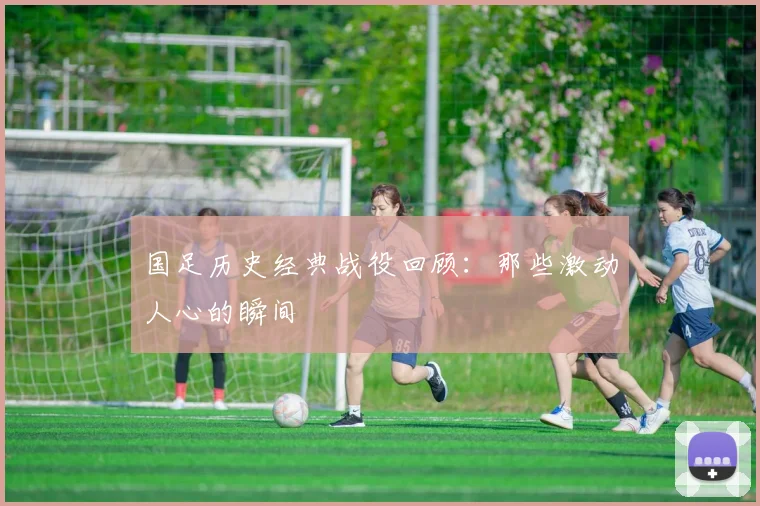国足历史经典战役回顾：那些激动人心的瞬间