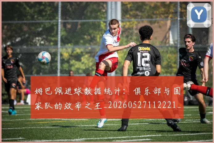 姆巴佩进球数据统计:俱乐部与国家队的效率之王_20260527112221_20260703232334