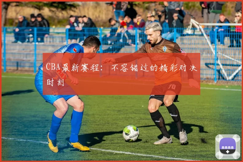 CBA最新赛程:不容错过的精彩对决时刻